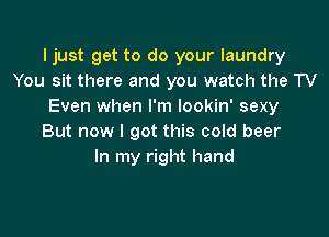 Ijust get to do your laundry
You sit there and you watch the TV
Even when I'm lookin' sexy

But now I got this cold beer
In my right hand