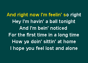 And right now I'm feelin' so right
Hey I'm havin' a ball tonight
And I'm bein' noticed
For the first time in a long time
How ya doin' sittin' at home
I hope you feel lost and alone