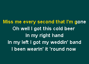 Miss me every second that I'm gone
Oh well I got this cold beer

In my right hand
In my left I got my weddin' band
I been wearin' it 'round now