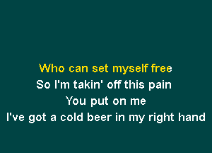 Who can set myself free

So I'm takin' off this pain
You put on me
I've got a cold beer in my right hand