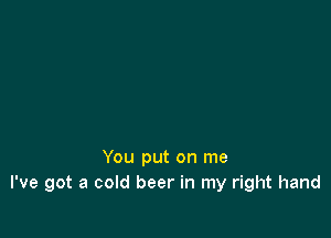 You put on me
I've got a cold beer in my right hand