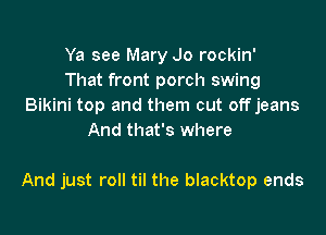 Ya see Mary Jo rockin'
That front porch swing
Bikini top and them cut offjeans
And that's where

And just roll til the blacktop ends