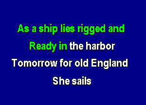 As a ship lies rigged and

Ready in the harbor
Tomorrow for old England

She sails