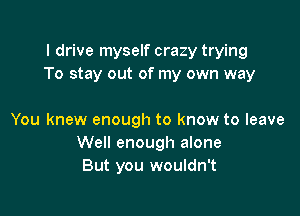 I drive myself crazy trying
To stay out of my own way

You knew enough to know to leave
Well enough alone
But you wouldn't
