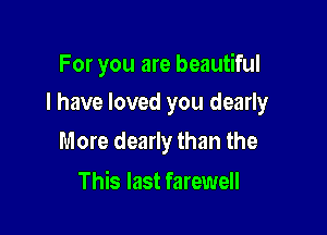 For you are beautiful

I have loved you dearly

More dearly than the
This last farewell