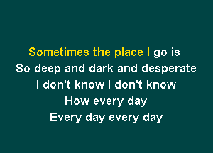 Sometimes the place I go is
80 deep and dark and desperate

I don't know I don't know
How every day
Every day every day