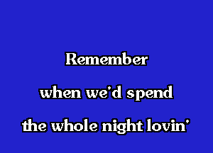 Remember

when we'd spend

the whole night lovin'