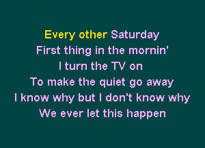 Every other Saturday
First thing in the mornin'
I turn the TV on

To make the quiet go away
I know why but I don't know why
We ever let this happen
