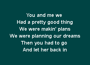 You and me we
Had a pretty good thing
We were makin' plans

We were planning our dreams
Then you had to go
And let her back in