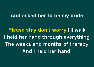 And asked her to be my bride

Please stay don't worry I'll walk
I held her hand through everything
The weeks and months of therapy
And I held her hand