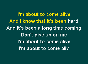 I'm about to come alive
And I know that it's been hard
And it's been a long time coming
Don't give up on me
I'm about to come alive
I'm about to come aliv