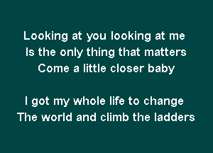 Looking at you looking at me
Is the only thing that matters
Come a little closer baby

I got my whole life to change
The world and climb the ladders