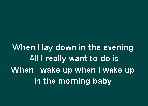 When I lay down in the evening

All I really want to do is
When I wake up when I wake up
In the morning baby