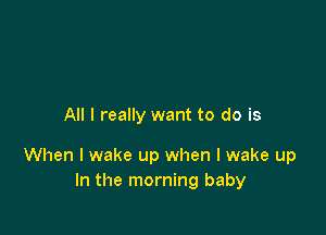 All I really want to do is

When I wake up when I wake up
In the morning baby