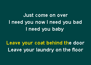 Just come on over
I need you now I need you bad
I need you baby

Leave your coat behind the door
Leave your laundry on the floor