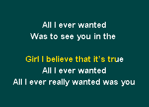 All I ever wanted
Was to see you in the

Girl I believe that itts true
All I ever wanted
All I ever really wanted was you