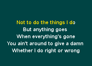 Not to do the things I do
But anything goes

When everything's gone
You ain't around to give a damn
Whether I do right or wrong