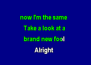 now I'm the same
Take a look at a

brand new fool
Alright