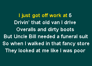 I just got off work at 5
Drivin! that old van I drive
Overalls and dirty boots
But Uncle Bill needed a funeral suit
80 when I walked in that fancy store
They looked at me like I was poor