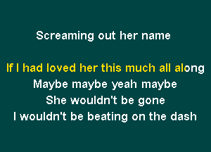 Screaming out her name

lfl had loved her this much all along
Maybe maybe yeah maybe
She wouldn't be gone
I wouldn't be beating on the dash