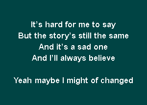 lt)s hard for me to say
But the story s still the same
And it's a sad one
And I'll always believe

Yeah maybe I might of changed