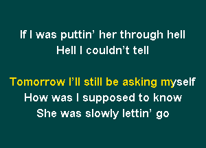 Ifl was puttin her through hell
Hell I couldrft tell

Tomorrow I'll still be asking myself
How was I supposed to know
She was slowly lettiw go