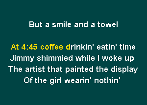 But a smile and a towel

At 4145 coffee drinkin' eatin' time

Jimmy shimmied while I woke up

The artist that painted the display
0f the girl wearin' nothin'