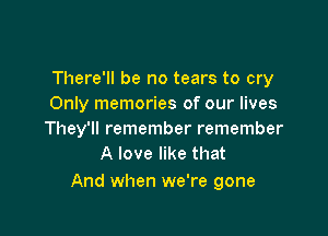 There'll be no tears to cry
Only memories of our lives

They'll remember remember
A love like that

And when we're gone