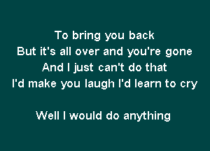 To bring you back
But it's all over and you're gone
And I just can't do that

I'd make you laugh I'd learn to cry

Well I would do anything
