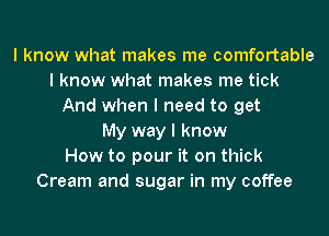 I know what makes me comfortable
I know what makes me tick
And when I need to get
My way I know
How to pour it on thick
Cream and sugar in my coffee
