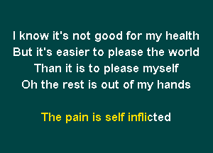 I know it's not good for my health
But it's easier to please the world
Than it is to please myself
Oh the rest is out of my hands

The pain is self inflicted