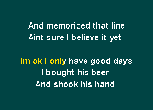 And memorized that line
Aint sure I believe it yet

lm ok I only have good days
I bought his beer
And shook his hand