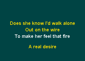 Does she know I'd walk alone
Out on the wire

To make her feel that fire

A real desire