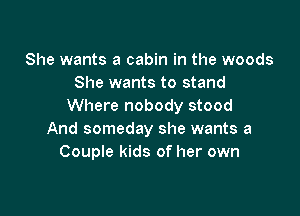 She wants a cabin in the woods
She wants to stand
Where nobody stood

And someday she wants a
Couple kids of her own