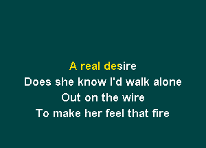 A real desire

Does she know I'd walk alone
Out on the wire
To make her feel that fire