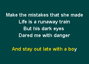 Make the mistakes that she made
Life is a runaway train
But his dark eyes
Dared me with danger

And stay out late with a boy