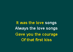 It was the love songs

Always the love songs

Gave you the courage
Of that first kiss