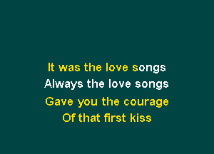 It was the love songs

Always the love songs

Gave you the courage
Of that first kiss