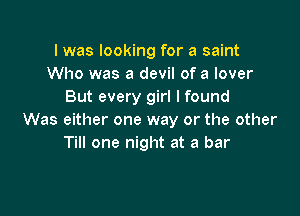 I was looking for a saint
Who was a devil of a lover
But every girl I found

Was either one way or the other
Till one night at a bar