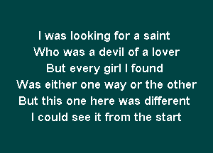 I was looking for a saint
Who was a devil of a lover
But every girl I found
Was either one way or the other
But this one here was different
I could see it from the start