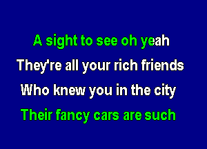A sight to see oh yeah

They're all your rich friends
Who knew you in the city
Their fancy cars are such