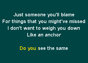 Just someone you'll blame
For things that you might've missed
I don't want to weigh you down

Like an anchor

Do you see the same