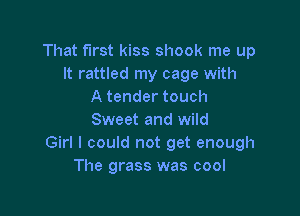 That first kiss shook me up
It rattled my cage with
A tender touch

Sweet and wild
Girl I could not get enough
The grass was cool