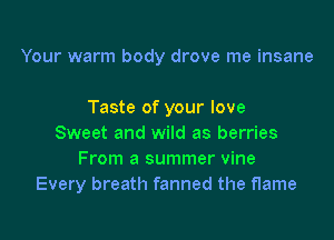 Your warm body drove me insane

Taste of your love
Sweet and wild as berries
From a summer vine
Every breath fanned the flame