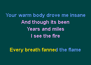 Your warm body drove me insane
And though its been
Years and miles
I see the fire

Every breath fanned the flame