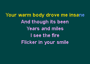 Your warm body drove me insane
And though its been
Years and miles

I see the fire
Flicker in your smile