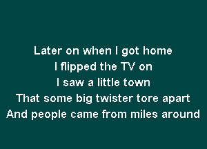 Later on when I got home
I flipped the TV on
I saw a little town
That some big twister tore apart
And people came from miles around