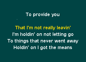 To provide you

That I'm not really leavin'

I'm holdin' on not letting go
To things that never went away
Holdin' on I got the means