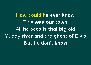 How could he ever know
This was our town
All he sees is that big old

Muddy river and the ghost of Elvis
But he don't know