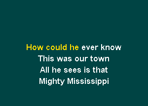 How could he ever know

This was our town
All he sees is that
Mighty Mississippi
